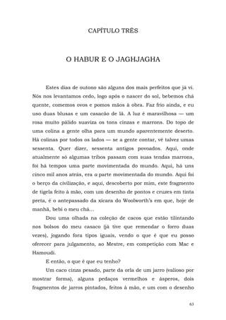 CAPÍTULO TRÊS



             O HABUR E O JAGHJAGHA



     Estes dias de outono são alguns dos mais perfeitos que já vi.
Nós nos levantamos cedo, logo após o nascer do sol, bebemos chá
quente, comemos ovos e pomos mãos à obra. Faz frio ainda, e eu
uso duas blusas e um casacão de lã. A luz é maravilhosa — um
rosa muito pálido suaviza os tons cinzas e marrons. Do topo de
uma colina a gente olha para um mundo aparentemente deserto.
Há colinas por todos os lados — se a gente contar, vê talvez umas
sessenta. Quer dizer, sessenta antigos povoados. Aqui, onde
atualmente só algumas tribos passam com suas tendas marrons,
foi há tempos uma parte movimentada do mundo. Aqui, há uns
cinco mil anos atrás, era a parte movimentada do mundo. Aqui foi
o berço da civilização, e aqui, descoberto por mim, este fragmento
de tigela feito à mão, com um desenho de pontos e cruzes em tinta
preta, é o antepassado da xícara do Woolworth’s em que, hoje de
manhã, bebi o meu chá...
     Dou uma olhada na coleção de cacos que estão tilintando
nos bolsos do meu casaco (já tive que remendar o forro duas
vezes), jogando fora tipos iguais, vendo o que é que eu posso
oferecer para julgamento, ao Mestre, em competição com Mac e
Hamoudi.
     E então, o que é que eu tenho?
     Um caco cinza pesado, parte da orla de um jarro (valioso por
mostrar forma), alguns pedaços vermelhos e ásperos, dois
fragmentos de jarros pintados, feitos à mão, e um com o desenho


                                                                63
 