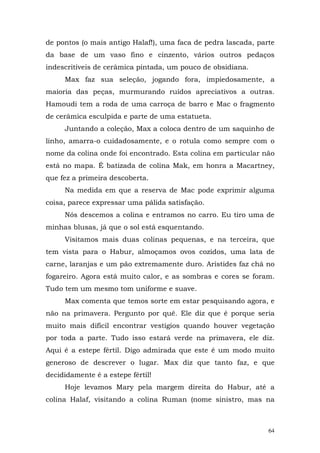 de pontos (o mais antigo Halaf!), uma faca de pedra lascada, parte
da base de um vaso fino e cinzento, vários outros pedaços
indescritíveis de cerâmica pintada, um pouco de obsidiana.
     Max faz sua seleção, jogando fora, impiedosamente, a
maioria das peças, murmurando ruídos apreciativos a outras.
Hamoudi tem a roda de uma carroça de barro e Mac o fragmento
de cerâmica esculpida e parte de uma estatueta.
     Juntando a coleção, Max a coloca dentro de um saquinho de
linho, amarra-o cuidadosamente, e o rotula como sempre com o
nome da colina onde foi encontrado. Esta colina em particular não
está no mapa. É batizada de colina Mak, em honra a Macartney,
que fez a primeira descoberta.
     Na medida em que a reserva de Mac pode exprimir alguma
coisa, parece expressar uma pálida satisfação.
     Nós descemos a colina e entramos no carro. Eu tiro uma de
minhas blusas, já que o sol está esquentando.
     Visitamos mais duas colinas pequenas, e na terceira, que
tem vista para o Habur, almoçamos ovos cozidos, uma lata de
carne, laranjas e um pão extremamente duro. Aristides faz chá no
fogareiro. Agora está muito calor, e as sombras e cores se foram.
Tudo tem um mesmo tom uniforme e suave.
     Max comenta que temos sorte em estar pesquisando agora, e
não na primavera. Pergunto por quê. Ele diz que é porque seria
muito mais difícil encontrar vestígios quando houver vegetação
por toda a parte. Tudo isso estará verde na primavera, ele diz.
Aqui é a estepe fértil. Digo admirada que este é um modo muito
generoso de descrever o lugar. Max diz que tanto faz, e que
decididamente é a estepe fértil!
     Hoje levamos Mary pela margem direita do Habur, até a
colina Halaf, visitando a colina Ruman (nome sinistro, mas na



                                                                64
 