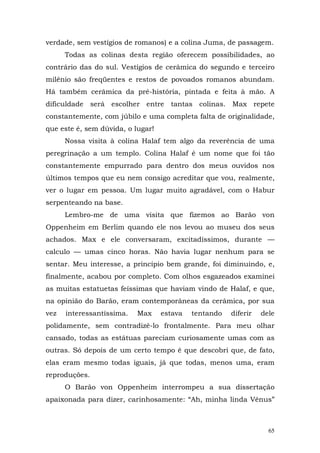 verdade, sem vestígios de romanos) e a colina Juma, de passagem.
      Todas as colinas desta região oferecem possibilidades, ao
contrário das do sul. Vestígios de cerâmica do segundo e terceiro
milênio são freqüentes e restos de povoados romanos abundam.
Há também cerâmica da pré-história, pintada e feita à mão. A
dificuldade será escolher entre tantas colinas. Max repete
constantemente, com júbilo e uma completa falta de originalidade,
que este é, sem dúvida, o lugar!
      Nossa visita à colina Halaf tem algo da reverência de uma
peregrinação a um templo. Colina Halaf é um nome que foi tão
constantemente empurrado para dentro dos meus ouvidos nos
últimos tempos que eu nem consigo acreditar que vou, realmente,
ver o lugar em pessoa. Um lugar muito agradável, com o Habur
serpenteando na base.
      Lembro-me de uma visita que fizemos ao Barão von
Oppenheim em Berlim quando ele nos levou ao museu dos seus
achados. Max e ele conversaram, excitadíssimos, durante —
calculo — umas cinco horas. Não havia lugar nenhum para se
sentar. Meu interesse, a princípio bem grande, foi diminuindo, e,
finalmente, acabou por completo. Com olhos esgazeados examinei
as muitas estatuetas feíssimas que haviam vindo de Halaf, e que,
na opinião do Barão, eram contemporâneas da cerâmica, por sua
vez   interessantíssima.   Max     estava   tentando   diferir   dele
polidamente, sem contradizê-lo frontalmente. Para meu olhar
cansado, todas as estátuas pareciam curiosamente umas com as
outras. Só depois de um certo tempo é que descobri que, de fato,
elas eram mesmo todas iguais, já que todas, menos uma, eram
reproduções.
      O Barão von Oppenheim interrompeu a sua dissertação
apaixonada para dizer, carinhosamente: “Ah, minha linda Vênus”



                                                                   65
 