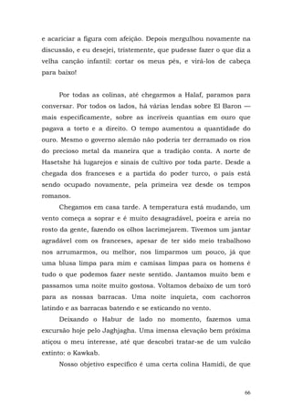 e acariciar a figura com afeição. Depois mergulhou novamente na
discussão, e eu desejei, tristemente, que pudesse fazer o que diz a
velha canção infantil: cortar os meus pés, e virá-los de cabeça
para baixo!


     Por todas as colinas, até chegarmos a Halaf, paramos para
conversar. Por todos os lados, há várias lendas sobre El Baron —
mais especificamente, sobre as incríveis quantias em ouro que
pagava a torto e a direito. O tempo aumentou a quantidade do
ouro. Mesmo o governo alemão não poderia ter derramado os rios
do precioso metal da maneira que a tradição conta. A norte de
Hasetshe há lugarejos e sinais de cultivo por toda parte. Desde a
chegada dos franceses e a partida do poder turco, o país está
sendo ocupado novamente, pela primeira vez desde os tempos
romanos.
     Chegamos em casa tarde. A temperatura está mudando, um
vento começa a soprar e é muito desagradável, poeira e areia no
rosto da gente, fazendo os olhos lacrimejarem. Tivemos um jantar
agradável com os franceses, apesar de ter sido meio trabalhoso
nos arrumarmos, ou melhor, nos limparmos um pouco, já que
uma blusa limpa para mim e camisas limpas para os homens é
tudo o que podemos fazer neste sentido. Jantamos muito bem e
passamos uma noite muito gostosa. Voltamos debaixo de um toró
para as nossas barracas. Uma noite inquieta, com cachorros
latindo e as barracas batendo e se esticando no vento.
     Deixando o Habur de lado no momento, fazemos uma
excursão hoje pelo Jaghjagha. Uma imensa elevação bem próxima
atiçou o meu interesse, até que descobri tratar-se de um vulcão
extinto: o Kawkab.
     Nosso objetivo específico é uma certa colina Hamidi, de que



                                                                 66
 