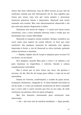 temos tido boas referências, mas de difícil acesso, já que não há
nenhuma estrada que leve diretamente até lá. Isso significa que
temos que traçar uma reta por conta própria e atravessar
inúmeros pequenos fossos e depressões. Hamoudi está muito
animado esta manhã. Mac está silenciosamente aborrecido e diz
que acha que jamais chegaremos à colina.
     Gastamos sete horas de viagem — e umas sete horas muito
cansativas, com o carro atolando diversas vezes e tendo que ser
desatolado com a maior dificuldade
     Hamoudi se exaspera nestas ocasiões. Sempre considera um
carro como uma espécie de cavalo inferior, se bem que mais
resistente. Em qualquer momento de indecisão com alguma
depressão à frente, a voz de Hamoudi se eleva excitada, gritando
ordens frenéticas a Aristides.
     — Rápido, rápido! não dê tempo à máquina para recusar! Vá
em frente, vá em frente!
     Seu desgosto, quando Max pára o carro e se adianta a pé
para examinar os empecilhos, é extremo. Sacode a cabeça
completamente contrafeito.
     Não é assim que se deve tratar um carro, tão genioso e
nervoso, ele diz. Não lhe dê tempo para refletir, e tudo irá às mil
maravilhas.
     Depois de retornos, confirmações, e auxílio de guias locais,
acabamos, finalmente, chegando lá. A colina Hamidi está linda ao
sol da tarde, e é com um exultante sentimento de dever cumprido
que o carro sobe a suave encosta que leva ao seu topo, de onde
avistamos um pântano cheio de patos selvagens.
     Mac      fica   bastante   emocionado   para   murmurar   uma
observação.
     — Ah — diz num tom de sombria satisfação. — Água parada,



                                                                 67
 