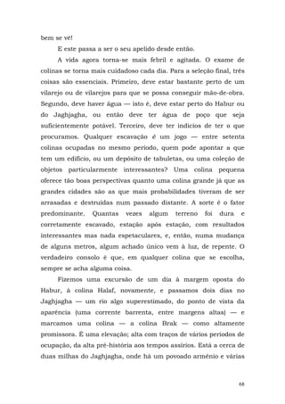 bem se vê!
     E este passa a ser o seu apelido desde então.
     A vida agora torna-se mais febril e agitada. O exame de
colinas se torna mais cuidadoso cada dia. Para a seleção final, três
coisas são essenciais. Primeiro, deve estar bastante perto de um
vilarejo ou de vilarejos para que se possa conseguir mão-de-obra.
Segundo, deve haver água — isto é, deve estar perto do Habur ou
do Jaghjagha, ou então deve ter água de poço que seja
suficientemente potável. Terceiro, deve ter indícios de ter o que
procuramos. Qualquer escavação é um jogo — entre setenta
colinas ocupadas no mesmo período, quem pode apontar a que
tem um edifício, ou um depósito de tabuletas, ou uma coleção de
objetos particularmente    interessantes? Uma      colina   pequena
oferece tão boas perspectivas quanto uma colina grande já que as
grandes cidades são as que mais probabilidades tiveram de ser
arrasadas e destruídas num passado distante. A sorte é o fator
predominante.    Quantas    vezes   algum   terreno   foi   dura   e
corretamente escavado, estação após estação, com resultados
interessantes mas nada espetaculares, e, então, numa mudança
de alguns metros, algum achado único vem à luz, de repente. O
verdadeiro consolo é que, em qualquer colina que se escolha,
sempre se acha alguma coisa.
     Fizemos uma excursão de um dia à margem oposta do
Habur, à colina Halaf, novamente, e passamos dois dias no
Jaghjagha — um rio algo superestimado, do ponto de vista da
aparência (uma corrente barrenta, entre margens altas) — e
marcamos uma colina — a colina Brak — como altamente
promissora. É uma elevação; alta com traços de vários períodos de
ocupação, da alta pré-história aos tempos assírios. Está a cerca de
duas milhas do Jaghjagha, onde há um povoado armênio e várias



                                                                   68
 
