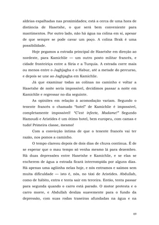 aldeias espalhadas nas proximidades; está a cerca de uma hora de
distância de Hasetshe, o que será bem conveniente para
mantimentos. Por outro lado, não há água na colina em si, apesar
de que sempre se pode cavar um poço. A colina Brak é uma
possibilidade.
     Hoje pegamos a estrada principal de Hasetshe em direção ao
nordeste, para Kamichlie — um outro posto militar francês, e
cidade fronteiriça entre a Síria e a Turquia. A estrada corre mais
ou menos entre o Jaghjagha e o Habur, até a metade do percurso,
e depois se une ao Jaghjagha em Kamichlie.
     Já que examinar todas as colinas no caminho e voltar a
Hasetshe de noite seria impossível, decidimos passar a noite em
Kamichlie e regressar no dia seguinte.
     As opiniões em relação à acomodação variam. Segundo o
tenente francês o chamado “hotel” de Kamichlie é impossível,
completamente impossível! “C’est infecte, Madame!” Segundo
Hamoudi e Aristides é um ótimo hotel, bem europeu, com camas e
tudo! Primeira classe, mesmo!
     Com a convicção íntima de que o tenente francês vai ter
razão, nos pomos a caminho.
     O tempo clareou depois de dois dias de chuva contínua. É de
se esperar que o mau tempo só venha mesmo lá para dezembro.
Há duas depressões entre Hasetshe e Kamichlie, e se elas se
encherem de água a estrada ficará interrompida por alguns dias.
Há apenas uma agüinha nelas hoje, e nós entramos e saímos sem
muita dificuldade — isto é, nós, no táxi de Aristides. Abdullah,
como de hábito, entra e tenta sair em terceira. Então, tenta passar
para segunda quando o carro está parado. O motor protesta e o
carro morre, e Abdullah desliza suavemente para o fundo da
depressão, com suas rodas traseiras afundadas na água e na



                                                                 69
 