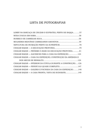 LISTA DE FOTOGRAFIAS


LORRY NA BARCAÇA DE CRUZAR O EUFRATES, PERTO DE RAQQA...........57
RODA D’AGUA EM HAMA.............................................................................58
BURRICO DE CARREGAR ÁGUA..................................................................58
MULHERES BEDUÍNAS CARREGANDO GRAVETOS.....................................59
SEPULTURA DE INUMAÇÃO PERTO DA SUPERFÍCIE...................................78
CHAGAR BAZAR — A ESCAVAÇÃO PROFUNDA............................................79
CHAGAR BAZAR — PRÓXIMO À BASE DA ESCAVAÇÃO PROFUNDA............81
CHAGAR BAZAR — ALICERCES PARA A CASA DA EXPEDIÇÃO.................124
CHAGAR BAZAR — CASA DA EXPEDIÇÃO; CONSTRUÇÃO DA ABÓBADA E
        DOS ARCOS DE RESSALTO.............................................................124
CHAGAR BAZAR — INTERIOR DA CÚPULA DURANTE A CONSTRUÇÃO.....126
CHAGAR BAZAR — PENDÍCULO QUASE COMPLETO.................................147
CHAGAR BAZAR — GALERIA E FACHADA DA CASA DA EXPEDIÇÃO.........148
CHAGAR BAZAR — A CASA PRONTA, VISTA DE SUDOESTE......................149




                                                                                                 7
 