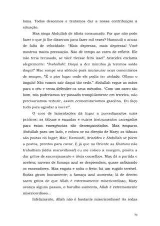 lama. Todos descemos e tentamos dar a nossa contribuição à
situação.
     Max xinga Abdullah de idiota consumado. Por que não pode
fazer o que já lhe disseram para fazer mil vezes? Hamoudi o acusa
de falta de velocidade: “Mais depressa, mais depressa! Você
mostrou muita precaução. Não dê tempo ao carro de refletir. Ele
não teria recusado, se você tivesse feito isso!” Aristides exclama
alegremente: “Inshallah!. Daqui a dez minutos já teremos saído
daqui!” Mac rompe seu silêncio para murmurar seus comentários
de sempre. “É o pior lugar onde ele podia ter atolado. Olhem o
ângulo! Não vamos sair daqui tão cedo.” Abdullah ergue as mãos
para o céu e tenta defender os seus métodos. “Com um carro tão
bom, nós poderíamos ter passado tranqüilamente em terceira, não
precisaríamos reduzir, assim economizaríamos gasolina. Eu faço
tudo para agradar a vocês!”.
     O coro de lamentações dá lugar a procedimentos mais
práticos: as tábuas e enxadas e outros instrumentos carregados
para estas emergências são desempacotados. Max empurra
Abdullah para um lado, e coloca-se na direção de Mary; as tábuas
são postas no lugar; Mac, Hamoudi, Aristides e Abdullah se põem
a postos, prontos para cavar. E já que no Oriente as Khatuns não
trabalham (idéia maravilhosa!) eu me coloco à margem, pronta a
dar gritos de encorajamento e úteis conselhos. Max dá a partida e
acelera; nuvens de fumaça azul se desprendem, quase asfixiando
os escavadores. Max engata e solta o freio; há um rugido terrível.
Rodas giram loucamente; a fumaça azul aumenta; lá de dentro
saem gritos de que Allah é extremamente misericordioso, Mary
avança alguns passos, o barulho aumenta, Allah é extremamente
misericordioso...
     Infelizmente, Allah não é bastante misericordioso! As rodas



                                                                70
 