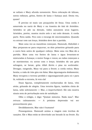 se soltam e Mary afunda novamente. Nova colocação de tábuas,
novos esforços, gritos, fontes de lama e fumaça azul. Desta vez,
quase!
     É preciso só mais um pouquinho de força. Uma corda é
amarrada no nariz de Mary e na traseira do táxi de Aristides.
Aristides se põe na direção, todos assumem seus lugares.
Aristides, porém, mostra muito zelo e sai cedo demais. A corda
parte. Nova saída. Fico com o encargo de sincronizadora. Quando
eu acenar com um lenço, Aristides deve dar a partida.
     Mais uma vez as manobras começam. Hamoudi, Abdullah e
Mac preparam-se para empurrar, os dois primeiros gritando para
o carro bem antes de qualquer esforço. Mais uma vez Max dá a
partida. Mais uma vez fontes de lama e água levantam-se
misturadas à fumaça; o motor funga e ronca; as rodas começam a
se movimentar; eu aceno com o lenço; Aristides dá um grito
selvagem, se benze, grita Allah Kerim e pisa no acelerador.
Devagar, rangendo, Mary vai para a frente; a corda estica; Mary
hesita; a roda de trás gira em falso; Max ziguezagueia doidamente;
Mary recupera o terreno perdido e ziguezagueando para cá e para
lá, subindo a encosta, lá vem ela!
     Duas figuras, completamente encharcadas de lama, vêm
atrás, gritando de alegria. Uma terceira figura, também cheia de
lama, sobe sobriamente — Mac, o imperturbável. Ele não mostra
sinais nem de perturbação nem de satisfação.
     Olho o relógio, e digo: “Quinze minutos. Nada mau”. Mac
retruca   calmamente:     —    A     próxima   depressão   vai   ser
provavelmente pior.
     Decididamente, Mac não é humano!
     Prosseguimos. Hamoudi anima a viagem com trechos de
canções. Ele e Max estão se divertindo um bocado lá na frente. Eu



                                                                  71
 