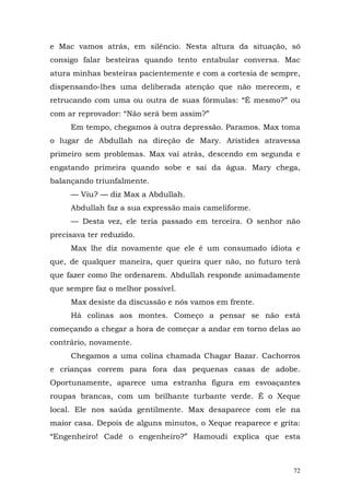 e Mac vamos atrás, em silêncio. Nesta altura da situação, só
consigo falar besteiras quando tento entabular conversa. Mac
atura minhas besteiras pacientemente e com a cortesia de sempre,
dispensando-lhes uma deliberada atenção que não merecem, e
retrucando com uma ou outra de suas fórmulas: “É mesmo?” ou
com ar reprovador: “Não será bem assim?”
     Em tempo, chegamos à outra depressão. Paramos. Max toma
o lugar de Abdullah na direção de Mary. Aristides atravessa
primeiro sem problemas. Max vai atrás, descendo em segunda e
engatando primeira quando sobe e sai da água. Mary chega,
balançando triunfalmente.
     — Viu? — diz Max a Abdullah.
     Abdullah faz a sua expressão mais cameliforme.
     — Desta vez, ele teria passado em terceira. O senhor não
precisava ter reduzido.
     Max lhe diz novamente que ele é um consumado idiota e
que, de qualquer maneira, quer queira quer não, no futuro terá
que fazer como lhe ordenarem. Abdullah responde animadamente
que sempre faz o melhor possível.
     Max desiste da discussão e nós vamos em frente.
     Há colinas aos montes. Começo a pensar se não está
começando a chegar a hora de começar a andar em torno delas ao
contrário, novamente.
     Chegamos a uma colina chamada Chagar Bazar. Cachorros
e crianças correm para fora das pequenas casas de adobe.
Oportunamente, aparece uma estranha figura em esvoaçantes
roupas brancas, com um brilhante turbante verde. É o Xeque
local. Ele nos saúda gentilmente. Max desaparece com ele na
maior casa. Depois de alguns minutos, o Xeque reaparece e grita:
“Engenheiro! Cadê o engenheiro?” Hamoudi explica que esta



                                                              72
 
