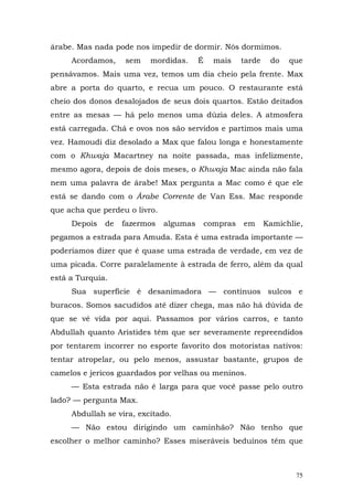 árabe. Mas nada pode nos impedir de dormir. Nós dormimos.
     Acordamos,    sem    mordidas.      É     mais    tarde    do   que
pensávamos. Mais uma vez, temos um dia cheio pela frente. Max
abre a porta do quarto, e recua um pouco. O restaurante está
cheio dos donos desalojados de seus dois quartos. Estão deitados
entre as mesas — há pelo menos uma dúzia deles. A atmosfera
está carregada. Chá e ovos nos são servidos e partimos mais uma
vez. Hamoudi diz desolado a Max que falou longa e honestamente
com o Khwaja Macartney na noite passada, mas infelizmente,
mesmo agora, depois de dois meses, o Khwaja Mac ainda não fala
nem uma palavra de árabe! Max pergunta a Mac como é que ele
está se dando com o Árabe Corrente de Van Ess. Mac responde
que acha que perdeu o livro.
     Depois   de   fazermos    algumas       compras   em      Kamichlie,
pegamos a estrada para Amuda. Esta é uma estrada importante —
poderíamos dizer que é quase uma estrada de verdade, em vez de
uma picada. Corre paralelamente à estrada de ferro, além da qual
está a Turquia.
     Sua superfície é desanimadora — contínuos sulcos e
buracos. Somos sacudidos até dizer chega, mas não há dúvida de
que se vê vida por aqui. Passamos por vários carros, e tanto
Abdullah quanto Aristides têm que ser severamente repreendidos
por tentarem incorrer no esporte favorito dos motoristas nativos:
tentar atropelar, ou pelo menos, assustar bastante, grupos de
camelos e jericos guardados por velhas ou meninos.
     — Esta estrada não é larga para que você passe pelo outro
lado? — pergunta Max.
     Abdullah se vira, excitado.
     — Não estou dirigindo um caminhão? Não tenho que
escolher o melhor caminho? Esses miseráveis beduínos têm que



                                                                       75
 