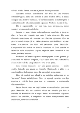 sair da minha frente, com seus jericos desconjuntados!
     Aristides desliza suavemente por trás de um burrico
sobrecarregado, com um homem e uma mulher atrás, e deixa
escapar uma terrível buzinada. O burrico dispara, a mulher grita e
corre atrás dele, o homem sacode o punho. Aristides morre de rir.
     Ele é repreendido, por sua vez, mas permanece, como
sempre, serenamente satisfeito.
     Amuda é uma cidade principalmente armênia, e deve-se
dizer, a bem da verdade, que não é nada atraente. Há uma
absurda quantidade de moscas, as crianças pequenas têm as
piores maneiras que já vi, todos parecem aborrecidos e, apesar
disso, truculentos. No todo, sai perdendo para Kamichlie.
Compramos uma carne de aspecto duvidoso, da qual moscas se
levantam num torvelinho, alguns vegetais bem cansados e um
ótimo pão feito na hora.
     Hamoudi vai fazer algumas investigações. Volta quando já
acabamos as nossas compras, e nos leva para uma estradinha
secundária onde há um portão que leva a um pátio.
     Aqui somos saudados por um padre armênio — muito
cortês, falando um pouco de francês. Mostrando o pátio e a
construção ao lado com a mão, diz que esta é a sua casa.
     Sim, ele poderá nos alugá-la na próxima primavera se os
“arranjos” forem satisfatórios. Sim, ele poderá esvaziar um dos
quartos e cedê-lo logo para que já possamos ir guardando
algumas coisas.
     Desta forma, com as negociações encaminhadas, partimos
para Hasetshe. Há um caminho direto de Amuda que leva à
estrada de Kamichlie em Chagar Bazar. Examinamos algumas
colinas no caminho, e chegamos ao nosso acampamento sem
incidentes, mas cansadíssimos.



                                                                76
 