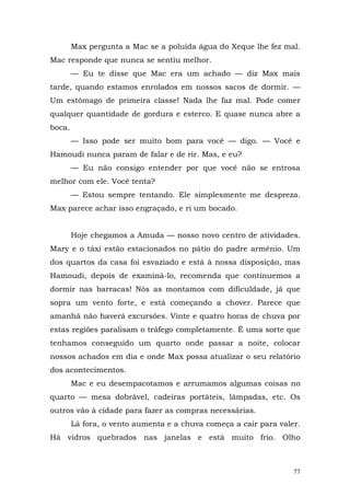 Max pergunta a Mac se a poluída água do Xeque lhe fez mal.
Mac responde que nunca se sentiu melhor.
        — Eu te disse que Mac era um achado — diz Max mais
tarde, quando estamos enrolados em nossos sacos de dormir. —
Um estômago de primeira classe! Nada lhe faz mal. Pode comer
qualquer quantidade de gordura e esterco. E quase nunca abre a
boca.
        — Isso pode ser muito bom para você — digo. — Você e
Hamoudi nunca param de falar e de rir. Mas, e eu?
        — Eu não consigo entender por que você não se entrosa
melhor com ele. Você tenta?
        — Estou sempre tentando. Ele simplesmente me despreza.
Max parece achar isso engraçado, e ri um bocado.


        Hoje chegamos a Amuda — nosso novo centro de atividades.
Mary e o táxi estão estacionados no pátio do padre armênio. Um
dos quartos da casa foi esvaziado e está à nossa disposição, mas
Hamoudi, depois de examiná-lo, recomenda que continuemos a
dormir nas barracas! Nós as montamos com dificuldade, já que
sopra um vento forte, e está começando a chover. Parece que
amanhã não haverá excursões. Vinte e quatro horas de chuva por
estas regiões paralisam o tráfego completamente. É uma sorte que
tenhamos conseguido um quarto onde passar a noite, colocar
nossos achados em dia e onde Max possa atualizar o seu relatório
dos acontecimentos.
        Mac e eu desempacotamos e arrumamos algumas coisas no
quarto — mesa dobrável, cadeiras portáteis, lâmpadas, etc. Os
outros vão à cidade para fazer as compras necessárias.
        Lá fora, o vento aumenta e a chuva começa a cair para valer.
Há vidros quebrados nas janelas e está muito frio. Olho



                                                                  77
 
