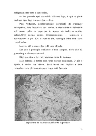 cobiçosamente para o aquecedor.
     — Eu gostaria que Abdullah voltasse logo, e que a gente
pudesse ligar logo o aquecedor — digo.
     Pois      Abdullah,    aparentemente   destituído   de   qualquer
inteligência, um motorista dos piores, e mentalmente deficiente
sob quase todos os aspectos, é, apesar de tudo, o senhor
indiscutível     destas    coisas   temperamentais   —   lampiões    e
aquecedores a gás. Ele, e apenas ele, consegue lidar com suas
trapalhadas.
     Mac vai até o aquecedor e dá uma olhada.
     Diz que o princípio científico é bem simples. Será que eu
gostaria que ele o acendesse?
     Digo que sim, e lhe estendo uma caixa de fósforos.
     Mac começa a tarefa com uma serena confiança. O gás é
ligado, e assim por diante. Suas mãos são rápidas e bem
treinadas, e ele obviamente sabe o que está fazendo.




               Sepultura de inumação perto da superfície.


                                                                    78
 