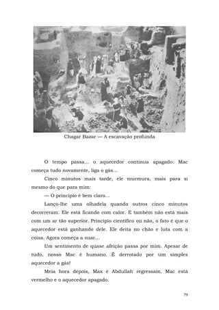 Chagar Bazar — A escavação profunda




     O tempo passa... o aquecedor continua apagado. Mac
começa tudo novamente, liga o gás...
     Cinco minutos mais tarde, ele murmura, mais para si
mesmo do que para mim:
     — O princípio é bem claro...
     Lanço-lhe uma olhadela quando outros cinco minutos
decorreram. Ele está ficando com calor. E também não está mais
com um ar tão superior. Princípio científico ou não, o fato é que o
aquecedor está ganhando dele. Ele deita no chão e luta com a
coisa. Agora começa a suar...
     Um sentimento de quase afeição passa por mim. Apesar de
tudo, nosso Mac é humano. É derrotado por um simples
aquecedor a gás!
     Meia hora depois, Max e Abdullah regressam. Mac está
vermelho e o aquecedor apagado.


                                                                 79
 