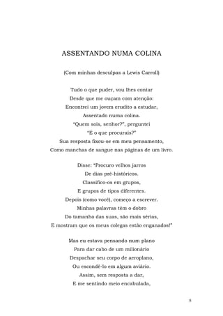 ASSENTANDO NUMA COLINA

     (Com minhas desculpas a Lewis Carroll)


       Tudo o que puder, vou lhes contar
       Desde que me ouçam com atenção:
     Encontrei um jovem erudito a estudar,
            Assentado numa colina.
        “Quem sois, senhor?”, perguntei
              “E o que procurais?”
   Sua resposta fixou-se em meu pensamento,
Como manchas de sangue nas páginas de um livro.


          Disse: “Procuro velhos jarros
             De dias pré-históricos.
            Classifico-os em grupos,
          E grupos de tipos diferentes.
     Depois (como você), começo a escrever.
          Minhas palavras têm o dobro
     Do tamanho das suas, são mais sérias,
E mostram que os meus colegas estão enganados!”


       Mas eu estava pensando num plano
         Para dar cabo de um milionário
       Despachar seu corpo de aeroplano,
        Ou escondê-lo em algum aviário.
           Assim, sem resposta a dar,
        E me sentindo meio encabulada,


                                                  8
 