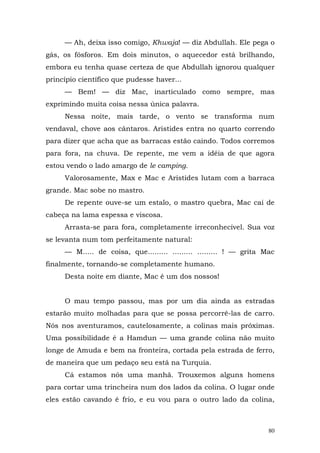 — Ah, deixa isso comigo, Khwaja! — diz Abdullah. Ele pega o
gás, os fósforos. Em dois minutos, o aquecedor está brilhando,
embora eu tenha quase certeza de que Abdullah ignorou qualquer
princípio científico que pudesse haver...
     — Bem! — diz Mac, inarticulado como sempre, mas
exprimindo muita coisa nessa única palavra.
     Nessa noite, mais tarde, o vento se transforma num
vendaval, chove aos cântaros. Aristides entra no quarto correndo
para dizer que acha que as barracas estão caindo. Todos corremos
para fora, na chuva. De repente, me vem a idéia de que agora
estou vendo o lado amargo de le camping.
     Valorosamente, Max e Mac e Aristides lutam com a barraca
grande. Mac sobe no mastro.
     De repente ouve-se um estalo, o mastro quebra, Mac cai de
cabeça na lama espessa e viscosa.
     Arrasta-se para fora, completamente irreconhecível. Sua voz
se levanta num tom perfeitamente natural:
     — M..... de coisa, que......... ......... ......... ! — grita Mac
finalmente, tornando-se completamente humano.
     Desta noite em diante, Mac é um dos nossos!


     O mau tempo passou, mas por um dia ainda as estradas
estarão muito molhadas para que se possa percorrê-las de carro.
Nós nos aventuramos, cautelosamente, a colinas mais próximas.
Uma possibilidade é a Hamdun — uma grande colina não muito
longe de Amuda e bem na fronteira, cortada pela estrada de ferro,
de maneira que um pedaço seu está na Turquia.
     Cá estamos nós uma manhã. Trouxemos alguns homens
para cortar uma trincheira num dos lados da colina. O lugar onde
eles estão cavando é frio, e eu vou para o outro lado da colina,



                                                                    80
 