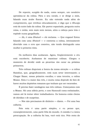 De repente, surgido do nada, como sempre, um cavaleiro
aproxima-se da colina. Pára o seu cavalo, e se dirige a mim,
falando num árabe fluente. Eu não entendo nada além do
cumprimento, que retribuo educadamente, e digo que o Khwaja
está do outro lado da colina. Ele parece espantado, pergunta outra
coisa, e então, sem mais nem menos, atira a cabeça para trás e
explode numa gargalhada.
     — Ah, é uma Khatun! — ele exclama. — Que engano! Estou
falando com uma Khatun! — e contorna a colina, intensamente
divertido com o erro que cometeu, não tendo distinguido uma
mulher à primeira vista.


     Os melhores dias acabaram. Agora, freqüentemente o céu
está encoberto. Acabamos de examinar colinas. Chegou o
momento de decidir onde as picaretas vão cavar na próxima
primavera.
     Três colinas disputam a honra da nossa atenção — a colina
Hamdun, que, geograficamente, está num setor interessante; a
Chagar Bazar, nossa primeira escolha; e uma terceira, a colina
Mozan. Esta é a maior das três, e muita coisa depende do fato de
haver muitos depósitos romanos que tenham que ser escavados.
     É preciso fazer sondagens nas três colinas. Começamos com
a Mozan. Há uma aldeia perto, e com Hamoudi como embaixador,
vamos até lá tentar obter trabalhadores. Os homens estão cheios
de dúvidas e de suspeitas.
     — Nós não precisamos de dinheiro — dizem. — Foi uma boa
colheita.
     Pois    esta   é   uma   parte   simples,   e   eu   penso   que,
conseqüentemente, uma parte feliz do mundo. A comida é a única
preocupação. Se a colheita foi boa, você está rico. Pelo resto do



                                                                    82
 
