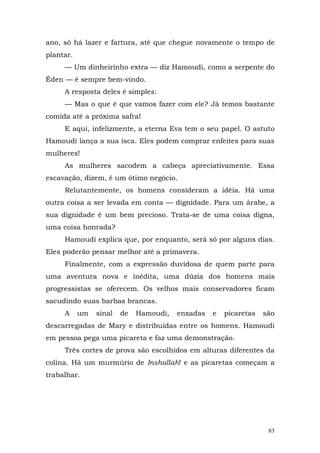 ano, só há lazer e fartura, até que chegue novamente o tempo de
plantar.
     — Um dinheirinho extra — diz Hamoudi, como a serpente do
Éden — é sempre bem-vindo.
     A resposta deles é simples:
     — Mas o que é que vamos fazer com ele? Já temos bastante
comida até a próxima safra!
     E aqui, infelizmente, a eterna Eva tem o seu papel. O astuto
Hamoudi lança a sua isca. Eles podem comprar enfeites para suas
mulheres!
     As mulheres sacodem a cabeça apreciativamente. Essa
escavação, dizem, é um ótimo negócio.
     Relutantemente, os homens consideram a idéia. Há uma
outra coisa a ser levada em conta — dignidade. Para um árabe, a
sua dignidade é um bem precioso. Trata-se de uma coisa digna,
uma coisa honrada?
     Hamoudi explica que, por enquanto, será só por alguns dias.
Eles poderão pensar melhor até a primavera.
     Finalmente, com a expressão duvidosa de quem parte para
uma aventura nova e inédita, uma dúzia dos homens mais
progressistas se oferecem. Os velhos mais conservadores ficam
sacudindo suas barbas brancas.
     A     um   sinal   de   Hamoudi,   enxadas   e   picaretas   são
descarregadas de Mary e distribuídas entre os homens. Hamoudi
em pessoa pega uma picareta e faz uma demonstração.
     Três cortes de prova são escolhidos em alturas diferentes da
colina. Há um murmúrio de Inshallah! e as picaretas começam a
trabalhar.




                                                                   83
 