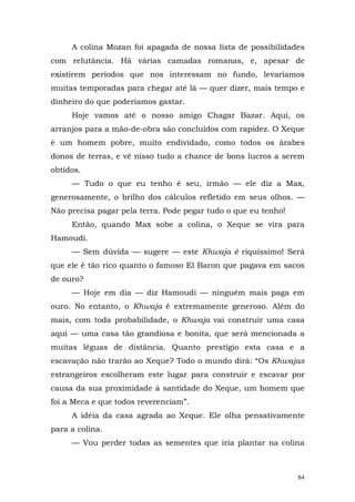 A colina Mozan foi apagada de nossa lista de possibilidades
com relutância. Há várias camadas romanas, e, apesar de
existirem períodos que nos interessam no fundo, levaríamos
muitas temporadas para chegar até lá — quer dizer, mais tempo e
dinheiro do que poderíamos gastar.
     Hoje vamos até o nosso amigo Chagar Bazar. Aqui, os
arranjos para a mão-de-obra são concluídos com rapidez. O Xeque
é um homem pobre, muito endividado, como todos os árabes
donos de terras, e vê nisso tudo a chance de bons lucros a serem
obtidos.
     — Tudo o que eu tenho é seu, irmão — ele diz a Max,
generosamente, o brilho dos cálculos refletido em seus olhos. —
Não precisa pagar pela terra. Pode pegar tudo o que eu tenho!
     Então, quando Max sobe a colina, o Xeque se vira para
Hamoudi.
     — Sem dúvida — sugere — este Khwaja è riquíssimo! Será
que ele é tão rico quanto o famoso El Baron que pagava em sacos
de ouro?
     — Hoje em dia — diz Hamoudi — ninguém mais paga em
ouro. No entanto, o Khwaja é extremamente generoso. Além do
mais, com toda probabilidade, o Khwaja vai construir uma casa
aqui — uma casa tão grandiosa e bonita, que será mencionada a
muitas léguas de distância. Quanto prestígio esta casa e a
escavação não trarão ao Xeque? Todo o mundo dirá: “Os Khwajas
estrangeiros escolheram este lugar para construir e escavar por
causa da sua proximidade à santidade do Xeque, um homem que
foi a Meca e que todos reverenciam”.
     A idéia da casa agrada ao Xeque. Ele olha pensativamente
para a colina.
     — Vou perder todas as sementes que iria plantar na colina



                                                                84
 