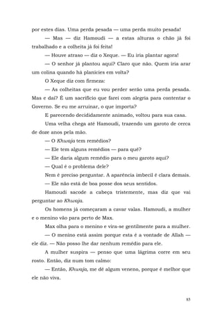 por estes dias. Uma perda pesada — uma perda muito pesada!
      — Mas — diz Hamoudi — a estas alturas o chão já foi
trabalhado e a colheita já foi feita!
      — Houve atraso — diz o Xeque. — Eu iria plantar agora!
      — O senhor já plantou aqui? Claro que não. Quem iria arar
um colina quando há planícies em volta?
      O Xeque diz com firmeza:
      — As colheitas que eu vou perder serão uma perda pesada.
Mas e daí? É um sacrifício que farei com alegria para contentar o
Governo. Se eu me arruinar, o que importa?
      E parecendo decididamente animado, voltou para sua casa.
      Uma velha chega até Hamoudi, trazendo um garoto de cerca
de doze anos pela mão.
      — O Khwaja tem remédios?
      — Ele tem alguns remédios — para quê?
      — Ele daria algum remédio para o meu garoto aqui?
      — Qual é o problema dele?
      Nem é preciso perguntar. A aparência imbecil é clara demais.
      — Ele não está de boa posse dos seus sentidos.
      Hamoudi sacode a cabeça tristemente, mas diz que vai
perguntar ao Khwaja.
      Os homens já começaram a cavar valas. Hamoudi, a mulher
e o menino vão para perto de Max.
      Max olha para o menino e vira-se gentilmente para a mulher.
      — O menino está assim porque esta é a vontade de Allah —
ele diz. — Não posso lhe dar nenhum remédio para ele.
      A mulher suspira — penso que uma lágrima corre em seu
rosto. Então, diz num tom calmo:
      — Então, Khwaja, me dê algum veneno, porque é melhor que
ele não viva.



                                                                85
 
