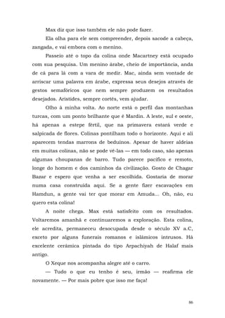 Max diz que isso também ele não pode fazer.
     Ela olha para ele sem compreender, depois sacode a cabeça,
zangada, e vai embora com o menino.
     Passeio até o topo da colina onde Macartney está ocupado
com sua pesquisa. Um menino árabe, cheio de importância, anda
de cá para lá com a vara de medir. Mac, ainda sem vontade de
arriscar uma palavra em árabe, expressa seus desejos através de
gestos semafóricos que nem sempre produzem os resultados
desejados. Aristides, sempre cortês, vem ajudar.
     Olho à minha volta. Ao norte está o perfil das montanhas
turcas, com um ponto brilhante que é Mardin. A leste, sul e oeste,
há apenas a estepe fértil, que na primavera estará verde e
salpicada de flores. Colinas pontilham todo o horizonte. Aqui e ali
aparecem tendas marrons de beduínos. Apesar de haver aldeias
em muitas colinas, não se pode vê-las — em todo caso, são apenas
algumas choupanas de barro. Tudo parece pacífico e remoto,
longe do homem e dos caminhos da civilização. Gosto de Chagar
Bazar e espero que venha a ser escolhida. Gostaria de morar
numa casa construída aqui. Se a gente fizer escavações em
Hamdun, a gente vai ter que morar em Amuda... Oh, não, eu
quero esta colina!
     A noite chega. Max está satisfeito com os resultados.
Voltaremos amanhã e continuaremos a exploração. Esta colina,
ele acredita, permaneceu desocupada desde o século XV a.C,
exceto por alguns funerais romanos e islâmicos intrusos. Há
excelente cerâmica pintada do tipo Arpachiyah de Halaf mais
antigo.
     O Xeque nos acompanha alegre até o carro.
     — Tudo o que eu tenho é seu, irmão — reafirma ele
novamente. — Por mais pobre que isso me faça!



                                                                 86
 