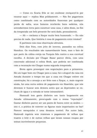 — Como eu ficaria feliz se me coubesse enriquecê-lo por
escavar aqui — replica Max polidamente. — Nós lhe pagaremos
como combinado com as autoridades francesas por qualquer
perda de safra, seus homens receberão bons salários, nós
arrendaremos terra para construir uma casa, e além disso, no fim
da temporada um belo presente lhe será dado, pessoalmente.
     — Ah — exclama o Xeque muito bem humorado. — Eu não
preciso de nada. Que história é essa de pagamento entre irmãos?
     E partimos com essa observação altruísta.
     Dois dias frios, com jeito de inverno, passados na colina
Hamdun. Os resultados são razoavelmente bons, mas o fato de
que parte da colina esteja na Turquia fala contra a sua eventual
escolha. A decisão por Chagar Bazar parece óbvia, com uma
concessão adicional à colina Brak, que poderia ser combinada
com a escavação em Chagar numa segunda temporada.
     Resta agora prosseguir nas negociações para a primavera.
Há um lugar bom em Chagar para a casa; há o aluguel da casa em
Amuda durante o tempo em que a casa em Chagar estiver em
construção; há o arranjo a ser feito com o Xeque, e, mais urgente
ainda, há uma outra ordem de pagamento em Hasetshe, que nós
devemos ir buscar sem demora antes que as depressões se en-
cham de água e a estrada se torne intransitável.
     Hamoudi tem gasto dinheiro um tanto largamente em
Amuda ultimamente, preocupado com a nossa “reputação”.
Gastar dinheiro parece ser um ponto de honra entre os árabes —
isto é, a prática de entreter as figuras mais importantes no bar!
Parecer mesquinho é uma desonra terrível. Por outro lado,
Hamoudi regateia sem remorsos o pagamento de velhas que
trazem o leite e de outras velhas que lavam nossas roupas por
somas incrivelmente pequenas.



                                                               87
 