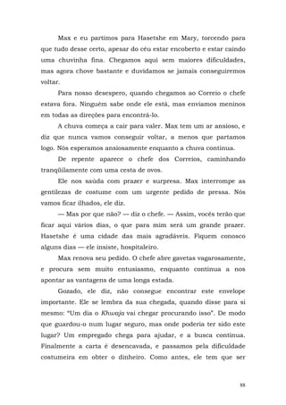Max e eu partimos para Hasetshe em Mary, torcendo para
que tudo desse certo, apesar do céu estar encoberto e estar caindo
uma chuvinha fina. Chegamos aqui sem maiores dificuldades,
mas agora chove bastante e duvidamos se jamais conseguiremos
voltar.
      Para nosso desespero, quando chegamos ao Correio o chefe
estava fora. Ninguém sabe onde ele está, mas enviamos meninos
em todas as direções para encontrá-lo.
      A chuva começa a cair para valer. Max tem um ar ansioso, e
diz que nunca vamos conseguir voltar, a menos que partamos
logo. Nós esperamos ansiosamente enquanto a chuva continua.
      De repente aparece o chefe dos Correios, caminhando
tranqüilamente com uma cesta de ovos.
      Ele nos saúda com prazer e surpresa. Max interrompe as
gentilezas de costume com um urgente pedido de pressa. Nós
vamos ficar ilhados, ele diz.
      — Mas por que não? — diz o chefe. — Assim, vocês terão que
ficar aqui vários dias, o que para mim será um grande prazer.
Hasetshe é uma cidade das mais agradáveis. Fiquem conosco
alguns dias — ele insiste, hospitaleiro.
      Max renova seu pedido. O chefe abre gavetas vagarosamente,
e procura sem muito entusiasmo, enquanto continua a nos
apontar as vantagens de uma longa estada.
      Gozado, ele diz, não consegue encontrar este envelope
importante. Ele se lembra da sua chegada, quando disse para si
mesmo: “Um dia o Khwaja vai chegar procurando isso”. De modo
que guardou-o num lugar seguro, mas onde poderia ter sido este
lugar? Um empregado chega para ajudar, e a busca continua.
Finalmente a carta é desencavada, e passamos pela dificuldade
costumeira em obter o dinheiro. Como antes, ele tem que ser



                                                                88
 