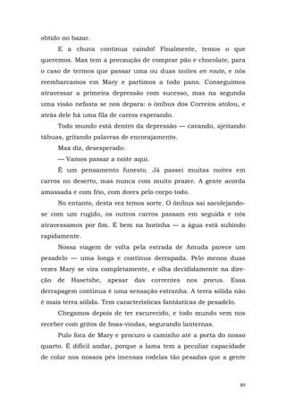 obtido no bazar.
      E a chuva continua caindo! Finalmente, temos o que
queremos. Max tem a precaução de comprar pão e chocolate, para
o caso de termos que passar uma ou duas noites en route, e nós
reembarcamos em Mary e partimos a todo pano. Conseguimos
atravessar a primeira depressão com sucesso, mas na segunda
uma visão nefasta se nos depara: o ônibus dos Correios atolou, e
atrás dele há uma fila de carros esperando.
      Todo mundo está dentro da depressão — cavando, ajeitando
tábuas, gritando palavras de encorajamento.
      Max diz, desesperado:
      — Vamos passar a noite aqui.
      É um pensamento funesto. Já passei muitas noites em
carros no deserto, mas nunca com muito prazer. A gente acorda
amassada e com frio, com dores pelo corpo todo.
      No entanto, desta vez temos sorte. O ônibus sai sacolejando-
se com um rugido, os outros carros passam em seguida e nós
atravessamos por fim. É bem na horinha — a água está subindo
rapidamente.
      Nossa viagem de volta pela estrada de Amuda parece um
pesadelo — uma longa e contínua derrapada. Pelo menos duas
vezes Mary se vira completamente, e olha decididamente na dire-
ção   de   Hasetshe,   apesar   das   correntes   nos   pneus.   Essa
derrapagem contínua é uma sensação estranha. A terra sólida não
é mais terra sólida. Tem características fantásticas de pesadelo.
      Chegamos depois de ter escurecido, e todo mundo vem nos
receber com gritos de boas-vindas, segurando lanternas.
      Pulo fora de Mary e procuro o caminho até a porta do nosso
quarto. É difícil andar, porque a lama tem a peculiar capacidade
de colar nos nossos pés imensas rodelas tão pesadas que a gente



                                                                    89
 