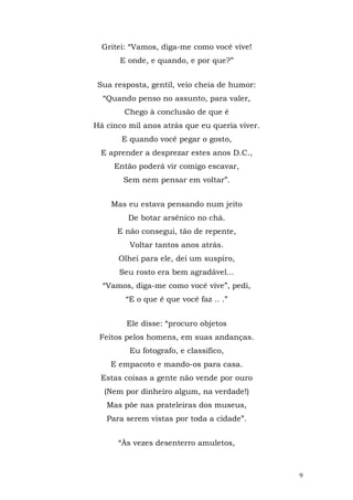 Gritei: “Vamos, diga-me como você vive!
       E onde, e quando, e por que?”


 Sua resposta, gentil, veio cheia de humor:
  “Quando penso no assunto, para valer,
        Chego à conclusão de que é
Há cinco mil anos atrás que eu queria viver.
       E quando você pegar o gosto,
 E aprender a desprezar estes anos D.C.,
     Então poderá vir comigo escavar,
       Sem nem pensar em voltar”.


    Mas eu estava pensando num jeito
         De botar arsênico no chá.
      E não consegui, tão de repente,
         Voltar tantos anos atrás.
      Olhei para ele, dei um suspiro,
      Seu rosto era bem agradável...
  “Vamos, diga-me como você vive”, pedi,
        “E o que é que você faz .. .”


        Ele disse: “procuro objetos
 Feitos pelos homens, em suas andanças.
         Eu fotografo, e classifico,
    E empacoto e mando-os para casa.
 Estas coisas a gente não vende por ouro
  (Nem por dinheiro algum, na verdade!)
   Mas põe nas prateleiras dos museus,
   Para serem vistas por toda a cidade”.


      “Às vezes desenterro amuletos,



                                               9
 
