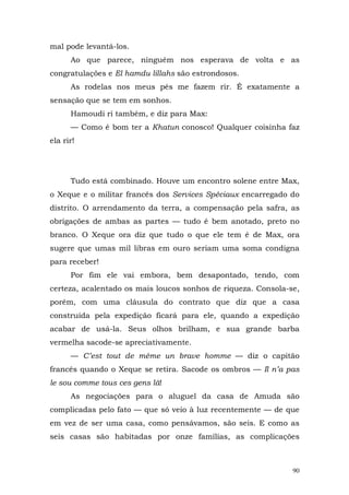 mal pode levantá-los.
      Ao que parece, ninguém nos esperava de volta e as
congratulações e El hamdu lillahs são estrondosos.
      As rodelas nos meus pés me fazem rir. É exatamente a
sensação que se tem em sonhos.
      Hamoudi ri também, e diz para Max:
      — Como é bom ter a Khatun conosco! Qualquer coisinha faz
ela rir!




      Tudo está combinado. Houve um encontro solene entre Max,
o Xeque e o militar francês dos Services Spéciaux encarregado do
distrito. O arrendamento da terra, a compensação pela safra, as
obrigações de ambas as partes — tudo é bem anotado, preto no
branco. O Xeque ora diz que tudo o que ele tem é de Max, ora
sugere que umas mil libras em ouro seriam uma soma condigna
para receber!
      Por fim ele vai embora, bem desapontado, tendo, com
certeza, acalentado os mais loucos sonhos de riqueza. Consola-se,
porém, com uma cláusula do contrato que diz que a casa
construída pela expedição ficará para ele, quando a expedição
acabar de usá-la. Seus olhos brilham, e sua grande barba
vermelha sacode-se apreciativamente.
      — C’est tout de même un brave homme — diz o capitão
francês quando o Xeque se retira. Sacode os ombros — Il n’a pas
le sou comme tous ces gens là!
      As negociações para o aluguel da casa de Amuda são
complicadas pelo fato — que só veio à luz recentemente — de que
em vez de ser uma casa, como pensávamos, são seis. E como as
seis casas são habitadas por onze famílias, as complicações



                                                               90
 