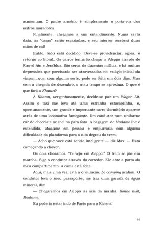 aumentam. O padre armênio é simplesmente o porta-voz dos
outros moradores.
     Finalmente, chegamos a um entendimento. Numa certa
data, as “casas” serão esvaziadas, e seu interior receberá duas
mãos de cal!
     Então, tudo está decidido. Deve-se providenciar, agora, o
retorno ao litoral. Os carros tentarão chegar a Aleppo através de
Ras-el-Ain e Jerablus. São cerca de duzentas milhas, e há muitas
depressões que precisarão ser atravessadas no estágio inicial da
viagem, que, com alguma sorte, pode ser feita em dois dias. Mas
com a chegada de dezembro, o mau tempo se aproxima. O que é
que fará a Khatun?
     A Khatun, vergonhosamente, decide-se por um Wagon Lit.
Assim o táxi me leva até uma estranha estaçãozinha, e,
oportunamente, um grande e importante carro-dormitório aparece
atrás de uma locomotiva fumegante. Um condutor num uniforme
cor de chocolate se inclina para fora. A bagagem de Madame lhe é
estendida,   Madame   em   pessoa   é   empurrada     com   alguma
dificuldade da plataforma para o alto degrau do trem.
     — Acho que você está sendo inteligente — diz Max. — Está
começando a chover.
     Os dois choramos. “Te vejo em Aleppo!” O trem se põe em
marcha. Sigo o condutor através do corredor. Ele abre a porta do
meu compartimento. A cama está feita.
     Aqui, mais uma vez, está a civilização. Le camping acabou. O
condutor leva o meu passaporte, me traz uma garrafa de água
mineral, diz:
     — Chegaremos em Aleppo às seis da manhã. Bonne nuit,
Madame.
     Eu poderia estar indo de Paris para a Riviera!



                                                                91
 