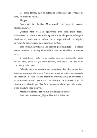 De certa forma, parece estranho encontrar um Wagon Lit
aqui, no meio do nada...
     Aleppo!
     Compras! Um banho! Meu cabelo devidamente lavado!
Amigos para ver.
     Quando Max e Mac aparecem três dias mais tarde,
ensopados de lama e trazendo quantidades de perus selvagens
abatidos en route, eu os saúdo com a superioridade de alguém
novamente acostumado com cremes e loções.
     Eles tiveram aventuras aos montes pelo caminho — o tempo
estava horrível, e eu fiquei satisfeita em ter escolhido a melhor
parte.
     O cozinheiro, pelo visto, pediu sua recomendação como
chofer. Max, antes de qualquer decisão, mandou-o dar uma volta
com Mary pelo pátio.
     Pulando para o assento do motorista, ‘Isa deu a partida,
engatou uma marcha-à-ré e bateu no muro do pátio, derrubando
um pedaço. E ficou muito ofendido quando Max se recusou a
recomendá-lo como motorista. Finalmente, a apresentação foi
escrita anunciando que ‘Isa fora nosso cozinheiro por três meses,
e nos ajudara com o carro.
     Assim, novamente Beirute, e despedidas de Mac.
     Para nós, no inverno, Egito. Mac vai à Palestina.




                                                               92
 