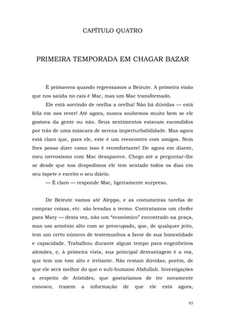 CAPÍTULO QUATRO



 PRIMEIRA TEMPORADA EM CHAGAR BAZAR



     É primavera quando regressamos a Beirute. A primeira visão
que nos saúda no cais é Mac, mas um Mac transformado.
     Ele está sorrindo de orelha a orelha! Não há dúvidas — está
feliz em nos rever! Até agora, nunca soubemos muito bem se ele
gostava da gente ou não. Seus sentimentos estavam escondidos
por trás de uma máscara de serena imperturbabilidade. Mas agora
está claro que, para ele, este é um reencontro com amigos. Nem
lhes posso dizer como isso é reconfortante! De agora em diante,
meu nervosismo com Mac desaparece. Chego até a perguntar-lhe
se desde que nos despedimos ele tem sentado todos os dias em
seu tapete e escrito o seu diário.
     — É claro — responde Mac, ligeiramente surpreso.


     De Beirute vamos até Aleppo, e as costumeiras tarefas de
comprar coisas, etc. são levadas a termo. Contratamos um chofer
para Mary — desta vez, não um “econômico” encontrado na praça,
mas um armênio alto com ar preocupado, que, de qualquer jeito,
tem um certo número de testemunhos a favor de sua honestidade
e capacidade. Trabalhou durante algum tempo para engenheiros
alemães, e, à primeira vista, sua principal desvantagem é a voz,
que tem um tom alto e irritante. Não restam dúvidas, porém, de
que ele será melhor do que o sub-humano Abdullah. Investigações
a respeito de Aristides, que gostaríamos de ter novamente
conosco,   trazem    a   informação   de   que   ele   está   agora,


                                                                  93
 