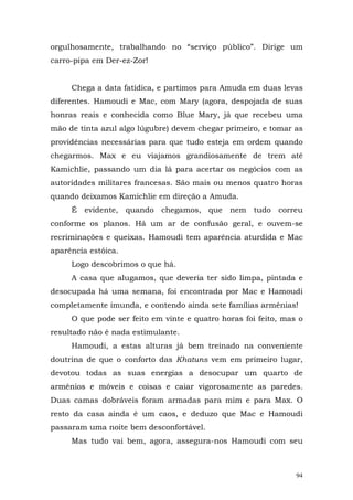 orgulhosamente, trabalhando no “serviço público”. Dirige um
carro-pipa em Der-ez-Zor!


     Chega a data fatídica, e partimos para Amuda em duas levas
diferentes. Hamoudi e Mac, com Mary (agora, despojada de suas
honras reais e conhecida como Blue Mary, já que recebeu uma
mão de tinta azul algo lúgubre) devem chegar primeiro, e tomar as
providências necessárias para que tudo esteja em ordem quando
chegarmos. Max e eu viajamos grandiosamente de trem até
Kamichlie, passando um dia lá para acertar os negócios com as
autoridades militares francesas. São mais ou menos quatro horas
quando deixamos Kamichlie em direção a Amuda.
     É evidente, quando chegamos, que nem tudo correu
conforme os planos. Há um ar de confusão geral, e ouvem-se
recriminações e queixas. Hamoudi tem aparência aturdida e Mac
aparência estóica.
     Logo descobrimos o que há.
     A casa que alugamos, que deveria ter sido limpa, pintada e
desocupada há uma semana, foi encontrada por Mac e Hamoudi
completamente imunda, e contendo ainda sete famílias armênias!
     O que pode ser feito em vinte e quatro horas foi feito, mas o
resultado não é nada estimulante.
     Hamoudi, a estas alturas já bem treinado na conveniente
doutrina de que o conforto das Khatuns vem em primeiro lugar,
devotou todas as suas energias a desocupar um quarto de
armênios e móveis e coisas e caiar vigorosamente as paredes.
Duas camas dobráveis foram armadas para mim e para Max. O
resto da casa ainda é um caos, e deduzo que Mac e Hamoudi
passaram uma noite bem desconfortável.
     Mas tudo vai bem, agora, assegura-nos Hamoudi com seu



                                                                94
 