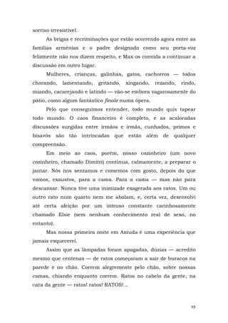 sorriso irresistível.
      As brigas e recriminações que estão ocorrendo agora entre as
famílias armênias e o padre designado como seu porta-voz
felizmente não nos dizem respeito, e Max os convida a continuar a
discussão em outro lugar.
      Mulheres, crianças, galinhas, gatos, cachorros — todos
chorando,     lamentando,     gritando,     xingando,   rezando,   rindo,
miando, cacarejando e latindo — vão-se embora vagarosamente do
pátio, como algum fantástico finale numa ópera.
      Pelo que conseguimos entender, todo mundo quis tapear
todo mundo. O caos financeiro é completo, e as acaloradas
discussões surgidas entre irmãos e irmãs, cunhados, primos e
bisavós     são   tão   intrincadas   que    estão   além   de   qualquer
compreensão.
      Em meio ao caos, porém, nosso cozinheiro (um novo
cozinheiro, chamado Dimitri) continua, calmamente, a preparar o
jantar. Nós nos sentamos e comemos com gosto, depois do que
vamos, exaustos, para a cama. Para a cama — mas não para
descansar. Nunca tive uma inimizade exagerada aos ratos. Um ou
outro rato num quarto nem me abalam, e, certa vez, desenvolvi
até certa afeição por um intruso constante carinhosamente
chamado Elsie (sem nenhum conhecimento real de sexo, no
entanto).
      Mas nossa primeira noite em Amuda é uma experiência que
jamais esquecerei.
      Assim que as lâmpadas foram apagadas, dúzias — acredito
mesmo que centenas — de ratos começaram a sair de buracos na
parede e no chão. Correm alegremente pelo chão, sobre nossas
camas, chiando enquanto correm. Ratos no cabelo da gente, na
cara da gente — ratos! ratos! RATOS!...



                                                                       95
 
