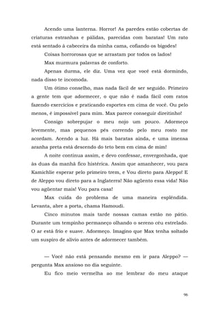 Acendo uma lanterna. Horror! As paredes estão cobertas de
criaturas estranhas e pálidas, parecidas com baratas! Um rato
está sentado à cabeceira da minha cama, cofiando os bigodes!
     Coisas horrorosas que se arrastam por todos os lados!
     Max murmura palavras de conforto.
     Apenas durma, ele diz. Uma vez que você está dormindo,
nada disso te incomoda.
     Um ótimo conselho, mas nada fácil de ser seguido. Primeiro
a gente tem que adormecer, o que não é nada fácil com ratos
fazendo exercícios e praticando esportes em cima de você. Ou pelo
menos, é impossível para mim. Max parece conseguir direitinho!
     Consigo sobrepujar o meu nojo um pouco. Adormeço
levemente, mas pequenos pés correndo pelo meu rosto me
acordam. Acendo a luz. Há mais baratas ainda, e uma imensa
aranha preta está descendo do teto bem em cima de mim!
     A noite continua assim, e devo confessar, envergonhada, que
às duas da manhã fico histérica. Assim que amanhecer, vou para
Kamichlie esperar pelo primeiro trem, e Vou direto para Aleppo! E
de Aleppo vou direto para a Inglaterra! Não agüento essa vida! Não
vou agüentar mais! Vou para casa!
     Max cuida do problema de uma maneira esplêndida.
Levanta, abre a porta, chama Hamoudi.
     Cinco minutos mais tarde nossas camas estão no pátio.
Durante um tempinho permaneço olhando o sereno céu estrelado.
O ar está frio e suave. Adormeço. Imagino que Max tenha soltado
um suspiro de alívio antes de adormecer também.


     — Você não está pensando mesmo em ir para Aleppo? —
pergunta Max ansioso no dia seguinte.
     Eu fico meio vermelha ao me lembrar do meu ataque



                                                                 96
 