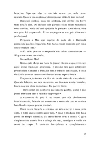 histérico. Digo que não; eu não iria mesmo por nada nesse
mundo. Mas eu vou continuar dormindo no pátio, lá isso eu vou!
        Hamoudi explica, para me acalmar, que dentro em breve
tudo estará bem. Os buracos nas paredes estão sendo tampados
com cimento. Mais cal será aplicada às paredes. Além disso, vem
um gato: foi emprestado. É um supergato — um gato altamente
profissional.
        Pergunto a Mac que espécie de noite ele e Hamoudi
passaram quando chegaram? Não havia coisas correndo por cima
deles o tempo todo?
        — Eu acho que sim — responde Mac calmo como sempre. —
Só que eu estava dormindo.
        Maravilhoso Mac!
        Nosso gato chega na hora do jantar. Nunca esquecerei este
gato! Como Hamoudi anunciara, é mesmo um gato altamente
profissional. Conhece o trabalho para o qual foi contratado, e trata
de fazê-lo de uma maneira verdadeiramente especializada.
        Enquanto jantamos, ele fica de tocaia atrás de um caixote.
Quando falamos, ou nos mexemos, ou fazemos muito barulho,
lança-nos um olhar impaciente. Ele parece dizer:
        — Devo pedir aos senhores que fiquem quietos. Como é que
posso trabalhar sem a mínima cooperação?
        A expressão do gato é tão severa que nós obedecemos
imediatamente, falando em sussurros e comendo com o mínimo
barulho de copos e pratos possível.
        Cinco vezes durante a refeição um rato emerge e corre pelo
chão, e cinco vezes o nosso gato pula. A ação é imediata. Não há a
perda de tempo ocidental, as brincadeiras com a vítima. O gato
simplesmente morde fora a cabeça do rato, mastiga-a e cuida do
resto    do   corpo.   É   bastante   horripilante   e   completamente



                                                                    97
 