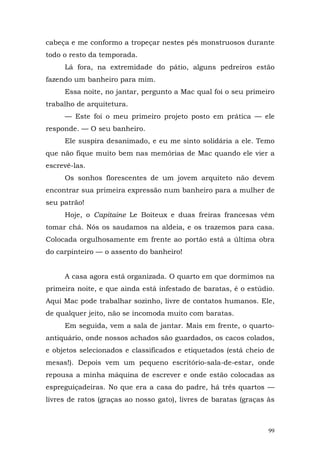 cabeça e me conformo a tropeçar nestes pés monstruosos durante
todo o resto da temporada.
     Lá fora, na extremidade do pátio, alguns pedreiros estão
fazendo um banheiro para mim.
     Essa noite, no jantar, pergunto a Mac qual foi o seu primeiro
trabalho de arquitetura.
     — Este foi o meu primeiro projeto posto em prática — ele
responde. — O seu banheiro.
     Ele suspira desanimado, e eu me sinto solidária a ele. Temo
que não fique muito bem nas memórias de Mac quando ele vier a
escrevê-las.
     Os sonhos florescentes de um jovem arquiteto não devem
encontrar sua primeira expressão num banheiro para a mulher de
seu patrão!
     Hoje, o Capitaine Le Boiteux e duas freiras francesas vêm
tomar chá. Nós os saudamos na aldeia, e os trazemos para casa.
Colocada orgulhosamente em frente ao portão está a última obra
do carpinteiro — o assento do banheiro!


     A casa agora está organizada. O quarto em que dormimos na
primeira noite, e que ainda está infestado de baratas, é o estúdio.
Aqui Mac pode trabalhar sozinho, livre de contatos humanos. Ele,
de qualquer jeito, não se incomoda muito com baratas.
     Em seguida, vem a sala de jantar. Mais em frente, o quarto-
antiquário, onde nossos achados são guardados, os cacos colados,
e objetos selecionados e classificados e etiquetados (está cheio de
mesas!). Depois vem um pequeno escritório-sala-de-estar, onde
repousa a minha máquina de escrever e onde estão colocadas as
espreguiçadeiras. No que era a casa do padre, há três quartos —
livres de ratos (graças ao nosso gato), livres de baratas (graças às



                                                                  99
 