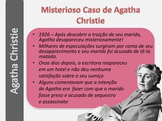 • 1926 – Após descobrir a traição de seu marido,
  Agatha desapareceu misteriosamente!
• Milhares de especulações surgiram por conta de seu
  desaparecimento e seu marido foi acusado de tê-la
  matado.
• Onze dias depois, a escritora reapareceu
  em um hotel e não deu nenhuma
  satisfação sobre o seu sumiço
• Alguns comentavam que a intenção
  de Agatha era fazer com que o marido
  fosse preso e acusado de sequestro
  e assassinato
 
