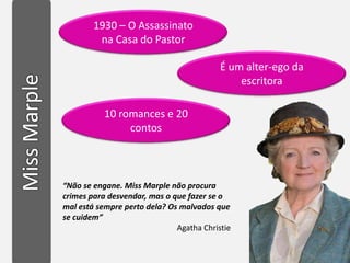 1930 – O Assassinato
         na Casa do Pastor

                                          É um alter-ego da
                                              escritora

           10 romances e 20
                contos



“Não se engane. Miss Marple não procura
crimes para desvendar, mas o que fazer se o
mal está sempre perto dela? Os malvados que
se cuidem”
                              Agatha Christie
 
