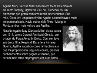 Agatha Mary Clarissa Miller nasceu em 15 de Setembro de
1890 em Torquay, Inglaterra. Seu pai, Frederick, foi um
americano que partiu com uma renda independente. Sua
mãe, Clara, era um pouco tímida, Agatha assemelhava-a muito
em personalidade. Havia outros dois filhos - Madge e
Monty, ambos mais velhos que Agatha.
Nascida Agatha May Clarissa Miller, ela se casou
em 1914, com o Coronel Archibald Christie, um
aviador da Força Aérea britânica. Com ele, teve
sua única filha, Rosalind. Durante a Primeira
Guerra, Agatha trabalhou como farmacêutica, o
que lhe proporcionou, segundo consta, grandes
conhecimentos sobre poções e veneno, que
seriam mais tarde empregados em suas obras.
 