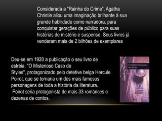 Deu-se em 1920 a publicação o seu livro de
estréia, "O Misterioso Caso de
Styles", protagonizado pelo detetive belga Hercule
Poirot, que se tornaria um dos mais famosos
personagens de toda a história da literatura.
Poirot seria protagonista de mais 33 romances e
dezenas de contos.
Considerada a "Rainha do Crime", Agatha
Christie aliou uma imaginação brilhante à sua
grande habilidade como narradora, para
conquistar gerações de público para suas
histórias de mistério e suspense. Seus livros já
venderam mais de 2 bilhões de exemplares
 