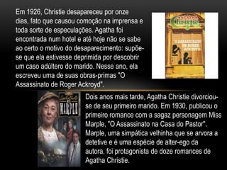 Em 1926, Christie desapareceu por onze
dias, fato que causou comoção na imprensa e
toda sorte de especulações. Agatha foi
encontrada num hotel e até hoje não se sabe
ao certo o motivo do desaparecimento: supõe-
se que ela estivesse deprimida por descobrir
um caso adúltero do marido. Nesse ano, ela
escreveu uma de suas obras-primas "O
Assassinato de Roger Ackroyd".
Dois anos mais tarde, Agatha Christie divorciou-
se de seu primeiro marido. Em 1930, publicou o
primeiro romance com a sagaz personagem Miss
Marple, "O Assassinato na Casa do Pastor".
Marple, uma simpática velhinha que se arvora a
detetive e é uma espécie de alter-ego da
autora, foi protagonista de doze romances de
Agatha Christie.
 
