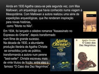 Ainda em 1930 Agatha casou-se pela segunda vez, com Max
Mallowan, um arqueólogo que havia conhecido numa viagem à
Mesopotâmia. Com Mallowan a autora realizou uma série de
expedições arqueológicas, que lhe renderam inspiração
para novas histórias,
como "Morte no Nilo".
Em 1934, foi lançado o célebre romance "Assassinato no
Expresso do Oriente", depois transformado
num filme de grande sucesso.
Na década de 1930, a abundante
produção literária de Agatha Christie
se consolidou junto ao público,
transformando a autora num perene
"best-seller". Christie escreveu mais
de vinte títulos de ficção, entre eles o
famoso "O Caso dos Dez Negrinhos".
 