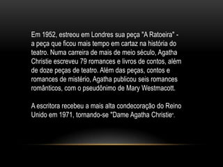 Em 1952, estreou em Londres sua peça "A Ratoeira" -
a peça que ficou mais tempo em cartaz na história do
teatro. Numa carreira de mais de meio século, Agatha
Christie escreveu 79 romances e livros de contos, além
de doze peças de teatro. Além das peças, contos e
romances de mistério, Agatha publicou seis romances
românticos, com o pseudônimo de Mary Westmacott.
A escritora recebeu a mais alta condecoração do Reino
Unido em 1971, tornando-se "Dame Agatha Christie".
 