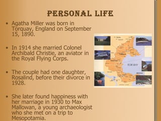PERSONAL life Agatha Miller was born in Torquay, England on September 15, 1890.  In 1914 she married Colonel Archibald Christie, an aviator in the Royal Flying Corps.  The couple had one daughter, Rosalind, before their divorce in 1928.  She later found happiness with her marriage in 1930 to Max Mallowan, a young archaeologist who she met on a trip to Mesopotamia. 