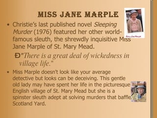 Miss Jane Marple Christie’s last published novel  Sleeping Murder  (1976) featured her other world-famous sleuth, the shrewdly inquisitive Miss Jane Marple of St. Mary Mead. " There is a great deal of wickedness in village life."  Miss Marple doesn't look like your average detective but looks can be deceiving. This gentle old lady may have spent her life in the picturesque English village of St. Mary Mead but she is a spinster sleuth adept at solving murders that baffle Scotland Yard.  
