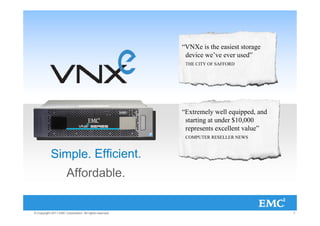 “VNXe is the easiest storage
                                                          device we’ve ever used”
                                                          THE CITY OF SAFFORD




                                                         “Extremely well equipped, and
                                                          starting at under $10,000
                                                          represents excellent value”
                                                          COMPUTER RESELLER NEWS



           Simple. Efficient.
                       Affordable.


© Copyright 2011 EMC Corporation. All rights reserved.                                   7
 