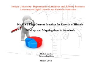 Ionian University- Department of Archives and Library Sciences
       Laboratory on Digital Libraries and Electronic Publication




    Disc overing Current Practices for Records of Historic
            Buildings and Mapping them to Standards




                           Michail Agathos
                          Sarantos Kapidakis

                           March 2011
 