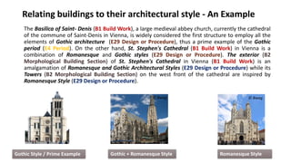 Relating buildings to their architectural style - An Example
The Basilica of Saint- Denis (B1 Build Work), a large medieval abbey church, currently the cathedral
of the commune of Saint-Denis in Vienna, is widely considered the first structure to employ all the
elements of Gothic architecture (E29 Design or Procedure), thus a prime example of the Gothic
period (E4 Period). On the other hand, St. Stephen's Cathedral (B1 Build Work) in Vienna is a
combination of Romanesque and Gothic styles (E29 Design or Procedure). The exterior (B2
Morphological Building Section) of St. Stephen's Cathedral in Vienna (B1 Build Work) is an
amalgamation of Romanesque and Gothic Architectural Styles (E29 Design or Procedure) while its
Towers (B2 Morphological Building Section) on the west front of the cathedral are inspired by
Romanesque Style (E29 Design or Procedure).
17
© Bwag
Romanesque Style
Gothic Style / Prime Example Gothic + Romanesque Style
© Bwag
 