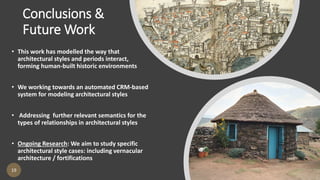 Conclusions &
Future Work
19
• This work has modelled the way that
architectural styles and periods interact,
forming human-built historic environments
• We working towards an automated CRM-based
system for modeling architectural styles
• Addressing further relevant semantics for the
types of relationships in architectural styles
• Ongoing Research: We aim to study specific
architectural style cases: including vernacular
architecture / fortifications
 