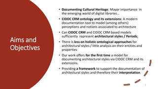 Aims and
Objectives
• Documenting Cultural Heritage: Mayor importance in
the emerging world of digital libraries…
• CIDOC CRM ontology and its extensions: A modern
documentation tool to model (among others)
perceptions and notions associated to architecture
• Can CIDOC CRM and CIDOC CRM based models
sufficiently represent architectural styles / Periods;
• There is less on holistic ontological approaches for
architectural styles / little analysis on their entities and
properties
• Our work offers for the first time a model for
documenting architectural styles via CIDOC CRM and its
extensions.
• Providing a framework to support the documentation of
architectural styles and therefore their interpretation.
2
 